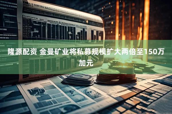 隆源配资 金曼矿业将私募规模扩大两倍至150万加元