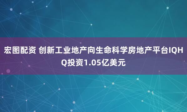 宏图配资 创新工业地产向生命科学房地产平台IQHQ投资1.05亿美元