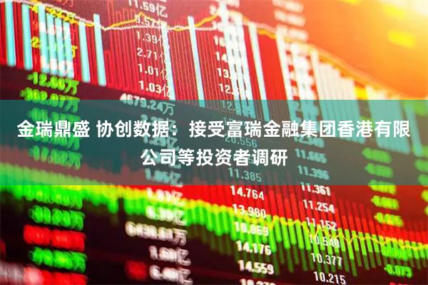 金瑞鼎盛 协创数据：接受富瑞金融集团香港有限公司等投资者调研