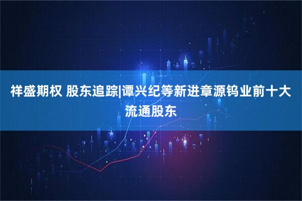 祥盛期权 股东追踪|谭兴纪等新进章源钨业前十大流通股东