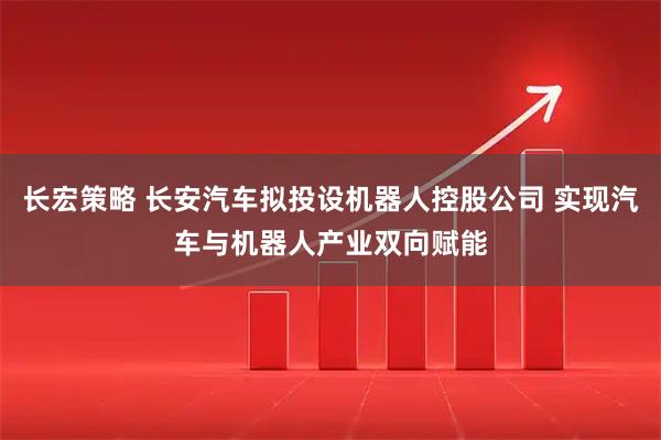 长宏策略 长安汽车拟投设机器人控股公司 实现汽车与机器人产业双向赋能