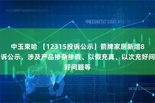 中玉束哈 【12315投诉公示】箭牌家居新增8件投诉公示，涉及产品掺杂掺假、以假充真、以次充好问题等