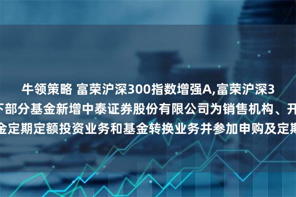 牛领策略 富荣沪深300指数增强A,富荣沪深300指数增强C: 关于旗下部分基金新增中泰证券股份有限公司为销售机构、开通基金定期定额投资业务和基金转换业务并参加申购及定期定额投资申购费率优惠活动的公告