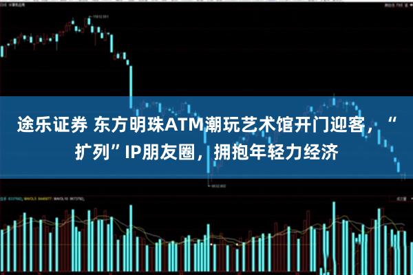 途乐证券 东方明珠ATM潮玩艺术馆开门迎客，“扩列”IP朋友圈，拥抱年轻力经济