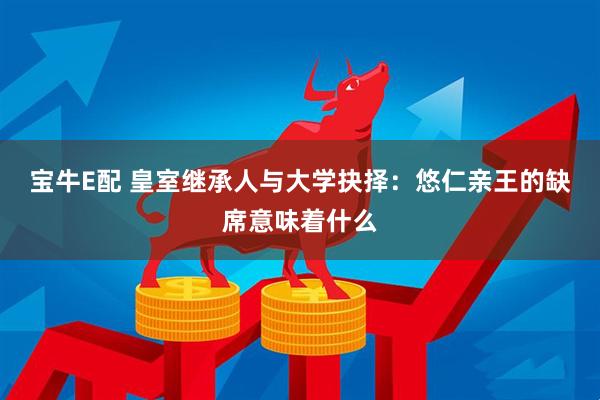 宝牛E配 皇室继承人与大学抉择：悠仁亲王的缺席意味着什么