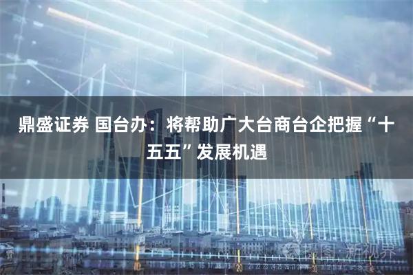 鼎盛证券 国台办：将帮助广大台商台企把握“十五五”发展机遇
