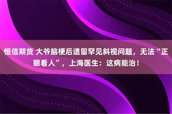 恒信期货 大爷脑梗后遗留罕见斜视问题，无法“正眼看人”，上海医生：这病能治！
