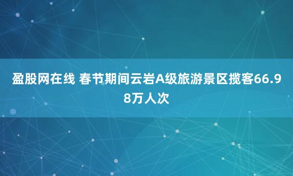 盈股网在线 春节期间云岩A级旅游景区揽客66.98万人次