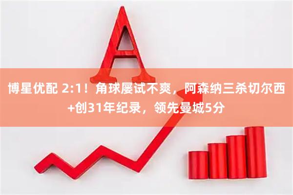 博星优配 2:1！角球屡试不爽，阿森纳三杀切尔西+创31年纪录，领先曼城5分