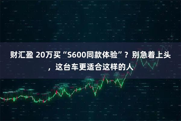 财汇盈 20万买“S600同款体验”？别急着上头，这台车更适合这样的人