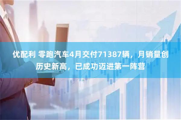 优配利 零跑汽车4月交付71387辆，月销量创历史新高，已成功迈进第一阵营