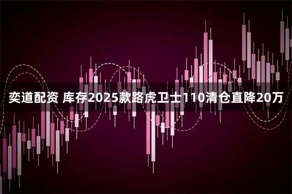 奕道配资 库存2025款路虎卫士110清仓直降20万