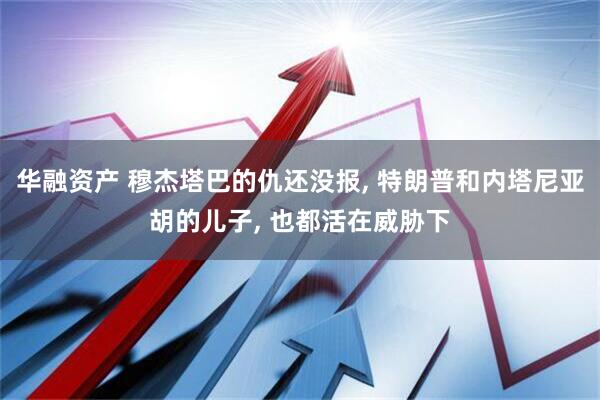 华融资产 穆杰塔巴的仇还没报, 特朗普和内塔尼亚胡的儿子, 也都活在威胁下